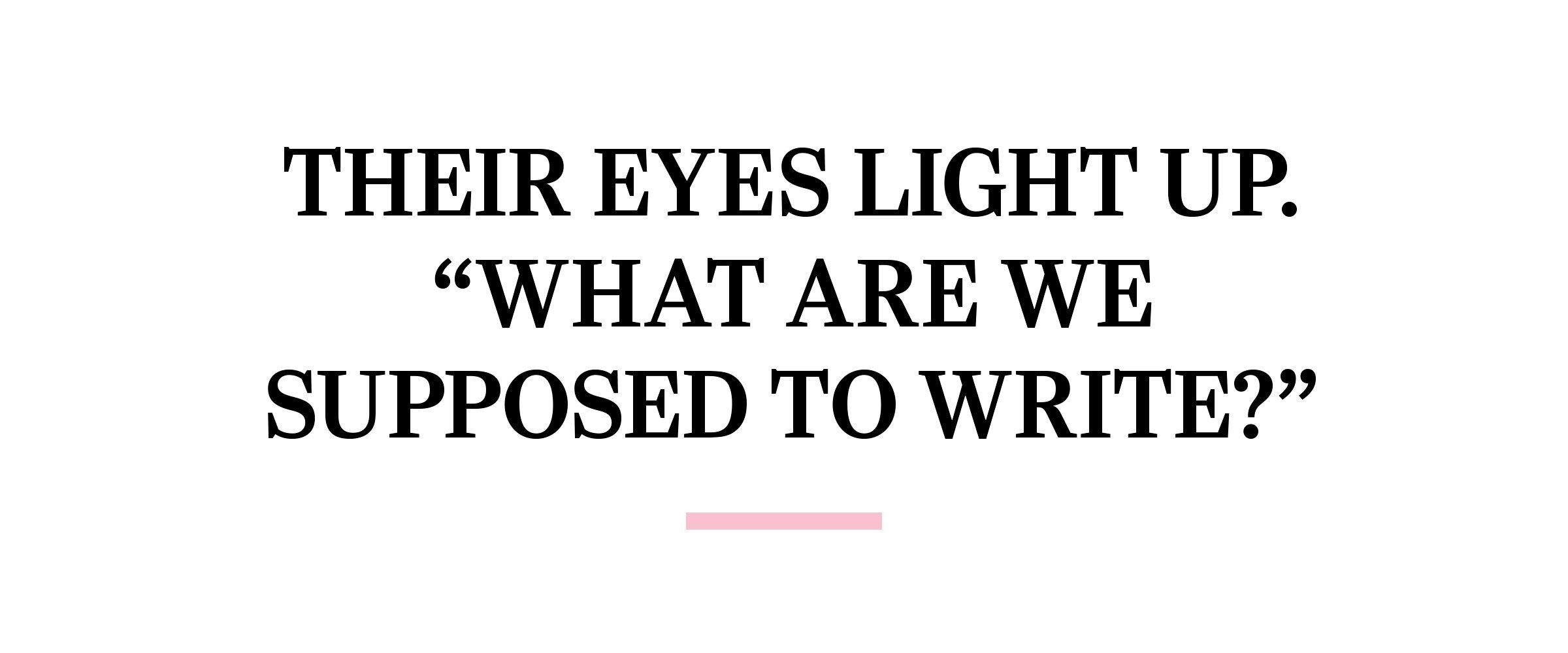 text: Their eyes light up. “What are we supposed to write?”